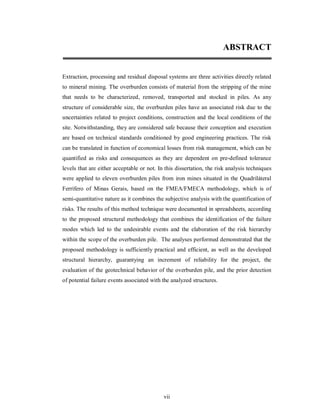 ABSTRACT


Extraction, processing and residual disposal systems are three activities directly related
to mineral mining. The overburden consists of material from the stripping of the mine
that needs to be characterized, removed, transported and stocked in piles. As any
structure of considerable size, the overburden piles have an associated risk due to the
uncertainties related to project conditions, construction and the local conditions of the
site. Notwithstanding, they are considered safe because their conception and execution
are based on technical standards conditioned by good engineering practices. The risk
can be translated in function of economical losses from risk management, which can be
quantified as risks and consequences as they are dependent on pre-defined tolerance
levels that are either acceptable or not. In this dissertation, the risk analysis techniques
were applied to eleven overburden piles from iron mines situated in the Quadriláteral
Ferrífero of Minas Gerais, based on the FMEA/FMECA methodology, which is of
semi-quantitative nature as it combines the subjective analysis with the quantification of
risks. The results of this method technique were documented in spreadsheets, according
to the proposed structural methodology that combines the identification of the failure
modes which led to the undesirable events and the elaboration of the risk hierarchy
within the scope of the overburden pile. The analyses performed demonstrated that the
proposed methodology is sufficiently practical and efficient, as well as the developed
structural hierarchy, guarantying an increment of reliability for the project, the
evaluation of the geotechnical behavior of the overburden pile, and the prior detection
of potential failure events associated with the analyzed structures.




                                            vii
 