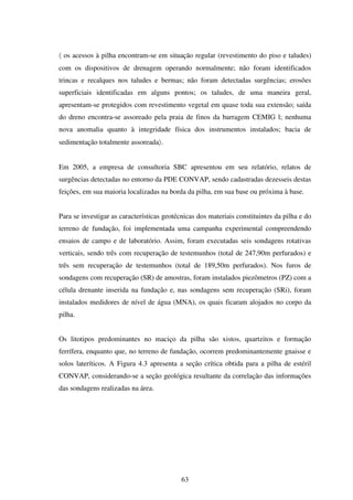 〈 os acessos à pilha encontram-se em situação regular (revestimento do piso e taludes)
com os dispositivos de drenagem operando normalmente; não foram identificados
trincas e recalques nos taludes e bermas; não foram detectadas surgências; erosões
superficiais identificadas em alguns pontos; os taludes, de uma maneira geral,
apresentam-se protegidos com revestimento vegetal em quase toda sua extensão; saída
do dreno encontra-se assoreado pela praia de finos da barragem CEMIG l; nenhuma
nova anomalia quanto à integridade física dos instrumentos instalados; bacia de
sedimentação totalmente assoreada〉.


Em 2005, a empresa de consultoria SBC apresentou em seu relatório, relatos de
surgências detectadas no entorno da PDE CONVAP, sendo cadastradas dezesseis destas
feições, em sua maioria localizadas na borda da pilha, em sua base ou próxima à base.


Para se investigar as características geotécnicas dos materiais constituintes da pilha e do
terreno de fundação, foi implementada uma campanha experimental compreendendo
ensaios de campo e de laboratório. Assim, foram executadas seis sondagens rotativas
verticais, sendo três com recuperação de testemunhos (total de 247,90m perfurados) e
três sem recuperação de testemunhos (total de 189,50m perfurados). Nos furos de
sondagens com recuperação (SR) de amostras, foram instalados piezômetros (PZ) com a
célula drenante inserida na fundação e, nas sondagens sem recuperação (SRi), foram
instalados medidores de nível de água (MNA), os quais ficaram alojados no corpo da
pilha.


Os litotipos predominantes no maciço da pilha são xistos, quartzitos e formação
ferrífera, enquanto que, no terreno de fundação, ocorrem predominantemente gnaisse e
solos lateríticos. A Figura 4.3 apresenta a seção crítica obtida para a pilha de estéril
CONVAP, considerando-se a seção geológica resultante da correlação das informações
das sondagens realizadas na área.




                                            63
 