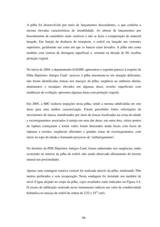 A pilha foi desenvolvida por meio de lançamentos descendentes, o que conferiu a
mesma elevadas características de instabilidade. As alturas de lançamentos por
basculamento de caminhões eram variáveis e não se fazia a compactação do material
lançado. Em função da distância de transporte, o estéril era lançado nas vertentes
superiores, geralmente nas cotas em que os bancos eram lavrados. A pilha não conta
também com sistema de drenagem superficial e, somente na década de 80, recebeu
proteção vegetal.


No início de 2004, o departamento GAGHS, apresentou o seguinte parecer à respeito da
Pilha Depósitos Antigos Cauê: 〈acessos à pilha encontram-se em situação deficiente;
não foram identificadas trincas nos maciços da pilha; surgência na ombreira direita;
abatimentos e recalques elevados em algumas áreas; erosões superficiais com
tendências de evolução; apresenta algumas áreas com proteção vegetal〉.


Em 2005, a SBC realizou inspeções nesta pilha, sendo a mesma subdividida em sete
áreas para uma melhor caracterização. Foram percebidos fortes solicitações de
movimentos de massa, manifestados por meio de trincas localizadas na crista do talude
e escorregamentos associados à rastejo em uma das áreas; em outra área, vários pontos
de ruptura começaram a tomar vulto; foram detectados ainda locais com focos de
rupturas e erosões, surgências aflorantes e grandes zonas de escorregamentos, com
início no topo do talude e formando processos de ‘embarrigamento’.


No domínio da PDE Depósitos Antigos Cauê, foram cadastradas seis surgências, todas
ocorrendo no interior da pilha de estéril, não sendo observado afloramento do terreno
natural nas proximidades.


Apenas uma sondagem rotativa vertical foi realizada através da pilha, totalizando 70m
metros perfurados e sem recuperação. Nesta sondagem foi instalado um medidor de
nível d’água alojado no corpo da pilha, cujos resultados estão indicados na Figura 4.4.
O ensaio de infiltração realizado nesse instrumento indicou um valor de condutividade
hidráulica no maciço de estéril da ordem de 2,52 x 10-6 cm/s.




                                          66
 