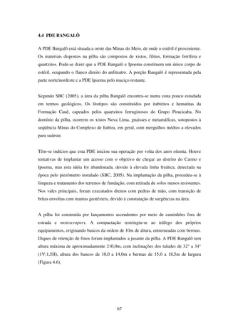 4.4 PDE BANGALÔ

A PDE Bangalô está situada a oeste das Minas do Meio, de onde o estéril é proveniente.
Os materiais dispostos na pilha são compostos de xistos, filitos, formação ferrífera e
quartzitos. Pode-se dizer que a PDE Bangalô e Ipoema constituem um único corpo de
estéril, ocupando o flanco direito do anfiteatro. A porção Bangalô é representada pela
parte norte/nordeste e a PDE Ipoema pelo maciço restante.


Segundo SBC (2005), a área da pilha Bangalô encontra-se numa zona pouco estudada
em termos geológicos. Os litotipos são constituídos por itabiritos e hematitas da
Formação Cauê, capeados pelos quartzitos ferruginosos do Grupo Piracicaba. No
domínio da pilha, ocorrem os xistos Nova Lima, gnaisses e metamáficas, sotopostos à
seqüência Minas do Complexo de Itabira, em geral, com mergulhos médios a elevados
para sudeste.


Têm-se indícios que esta PDE iniciou sua operação por volta dos anos oitenta. Houve
tentativas de implantar um acesso com o objetivo de chegar ao distrito do Carmo e
Ipoema, mas esta idéia foi abandonada, devido à elevada linha freática, detectada na
época pelo piezômetro instalado (SBC, 2005). Na implantação da pilha, procedeu-se à
limpeza e tratamento dos terrenos de fundação, com retirada de solos menos resistentes.
Nos vales principais, foram executados drenos com pedras de mão, com transição de
britas envoltas com mantas geotêxteis, devido à constatação de surgências na área.


A pilha foi construída por lançamentos ascendentes por meio de caminhões fora de
estrada e motoscrapers. A compactação restringiu-se ao tráfego dos próprios
equipamentos, originando bancos da ordem de 10m de altura, entremeadas com bermas.
Diques de retenção de finos foram implantados a jusante da pilha. A PDE Bangalô tem
altura máxima de aproximadamente 210,0m, com inclinações dos taludes de 32° a 34°
(1V:1,5H), altura dos bancos de 10,0 a 14,0m e bermas de 15,0 a 18,5m de largura
(Figura 4.6).




                                          67
 