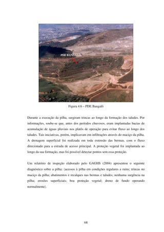 PDE BANGALÔ




                              Figura 4.6 – PDE Bangalô


Durante a execução da pilha, surgiram trincas ao longo da formação dos taludes. Por
informações, soube-se que, antes dos períodos chuvosos, eram implantadas bacias de
acumulação de águas pluviais nos platôs de operação para evitar fluxo ao longo dos
taludes. Tais iniciativas, porém, implicavam em infiltrações através do maciço da pilha.
A drenagem superficial foi realizada em toda extensão das bermas, com o fluxo
direcionado para a estrada de acesso principal. A proteção vegetal foi implantada ao
longo da sua formação, mas foi possível detectar pontos sem essa proteção.


Um relatório de inspeção elaborado pelo GAGHS (2004) apresentou o seguinte
diagnóstico sobre a pilha: 〈acessos à pilha em condições regulares a ruins; trincas no
maciço da pilha; abatimentos e recalques nas bermas e taludes; nenhuma surgência na
pilha; erosões superficiais; boa proteção vegetal; dreno de fundo operando
normalmente〉.




                                          68
 
