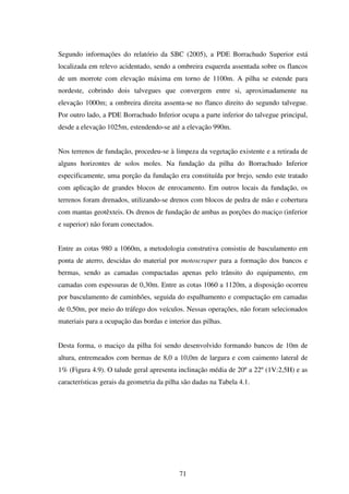 Segundo informações do relatório da SBC (2005), a PDE Borrachudo Superior está
localizada em relevo acidentado, sendo a ombreira esquerda assentada sobre os flancos
de um morrote com elevação máxima em torno de 1100m. A pilha se estende para
nordeste, cobrindo dois talvegues que convergem entre si, aproximadamente na
elevação 1000m; a ombreira direita assenta-se no flanco direito do segundo talvegue.
Por outro lado, a PDE Borrachudo Inferior ocupa a parte inferior do talvegue principal,
desde a elevação 1025m, estendendo-se até a elevação 990m.


Nos terrenos de fundação, procedeu-se à limpeza da vegetação existente e a retirada de
alguns horizontes de solos moles. Na fundação da pilha do Borrachudo Inferior
especificamente, uma porção da fundação era constituída por brejo, sendo este tratado
com aplicação de grandes blocos de enrocamento. Em outros locais da fundação, os
terrenos foram drenados, utilizando-se drenos com blocos de pedra de mão e cobertura
com mantas geotêxteis. Os drenos de fundação de ambas as porções do maciço (inferior
e superior) não foram conectados.


Entre as cotas 980 a 1060m, a metodologia construtiva consistiu de basculamento em
ponta de aterro, descidas do material por motoscraper para a formação dos bancos e
bermas, sendo as camadas compactadas apenas pelo trânsito do equipamento, em
camadas com espessuras de 0,30m. Entre as cotas 1060 a 1120m, a disposição ocorreu
por basculamento de caminhões, seguida do espalhamento e compactação em camadas
de 0,50m, por meio do tráfego dos veículos. Nessas operações, não foram selecionados
materiais para a ocupação das bordas e interior das pilhas.


Desta forma, o maciço da pilha foi sendo desenvolvido formando bancos de 10m de
altura, entremeados com bermas de 8,0 a 10,0m de largura e com caimento lateral de
1% (Figura 4.9). O talude geral apresenta inclinação média de 20º a 22º (1V:2,5H) e as
características gerais da geometria da pilha são dadas na Tabela 4.1.




                                           71
 