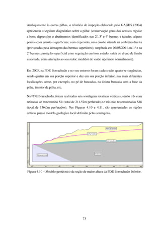 Analogamente às outras pilhas, o relatório de inspeção elaborado pelo GAGHS (2004)
apresentou o seguinte diagnóstico sobre a pilha: 〈conservação geral dos acessos regular
a bom; depressões e abatimentos identificados nas 2ª, 3ª e 4ª bermas e taludes; alguns
pontos com erosões superficiais; com expressão, uma erosão situada na ombreira direita
(provocadas pela drenagem das bermas superiores); surgência em 06/05/2004, na 1ª e na
2ª bermas; proteção superficial com vegetação em bom estado; saída do dreno de fundo
assoreada, com saturação ao seu redor; medidor de vazão operando normalmente〉.


Em 2005, na PDE Borrachudo e no seu entorno foram cadastradas quatorze surgências,
sendo quatro em sua porção superior e dez em sua porção inferior, nas mais diferentes
localizações como, por exemplo, no pé de bancadas, na última bancada com a base da
pilha, interior da pilha, etc.

Na PDE Borrachudo, foram realizadas seis sondagens rotativas verticais, sendo três com
retiradas de testemunho SR (total de 211,52m perfurados) e três não testemunhadas SRi
(total de 136,0m perfurados). Nas Figuras 4.10 e 4.11, são apresentadas as seções
críticas para o modelo geológico local definido pelas sondagens.




Figura 4.10 – Modelo geotécnico da seção de maior altura da PDE Borrachudo Inferior.




                                          73
 