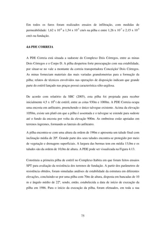 Em todos os furos foram realizados ensaios de infiltração, com medidas de
permeabilidade: 1,62 x 10-6 a 1,54 x 10-5 cm/s na pilha e entre 1,26 x 10-7 e 2,15 x 10-5
cm/s na fundação.


4.6 PDE CORREIA


A PDE Correia está situada a sudoeste do Complexo Dois Córregos, entre as minas
Dois Córregos e o Corpo D. A pilha despertou forte preocupação com sua estabilidade,
por situar-se no vale a montante da correia transportadora Conceição/ Dois Córregos.
As minas forneciam materiais das mais variadas granulometrias para a formação da
pilha; relatos de técnicos envolvidos nas operações de disposição indicam que grande
parte do estéril lançado nas praças possui característica silto-argilosa.


De acordo com relatório da SBC (2005), esta pilha foi projetada para receber
inicialmente 4,5 x 106 t de estéril, entre as cotas 930m e 1000m. A PDE Correia ocupa
uma encosta em anfiteatro, preenchendo o único talvegue existente. Acima da elevação
1050m, existe um platô em que a pilha é assentada e o talvegue se estende para sudeste
até o fundo da encosta por volta da elevação 900m. As ombreiras estão apoiadas em
terrenos íngremes, formando as laterais do anfiteatro.

A pilha encontra-se com uma altura da ordem de 190m e apresenta um talude final com
inclinação média de 20º. Grande parte dos seus taludes encontra-se protegido por meio
de vegetação e drenagens superficiais. A largura das bermas tem em média 13,0m e os
taludes são da ordem de 10,0m de altura. A PDE pode ser visualizada na Figura 4.13.


Constituiu a primeira pilha de estéril no Complexo Itabira em que foram feitos ensaios
SPT para avaliação da resistência dos terrenos de fundação. A partir dos parâmetros de
resistência obtidos, foram simuladas análises de estabilidade da estrutura em diferentes
elevações, concluindo-se por uma pilha com 70m de altura, disposta em bancadas de 10
m e ângulo médio de 22º, sendo, então, estabelecida a data de início de execução da
pilha em 1986. Para o início da execução da pilha, foram efetuados, em toda a sua




                                             75
 