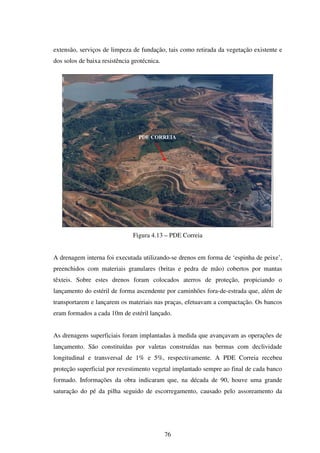extensão, serviços de limpeza de fundação, tais como retirada da vegetação existente e
dos solos de baixa resistência geotécnica.




                                 PDE CORREIA




                               Figura 4.13 – PDE Correia


A drenagem interna foi executada utilizando-se drenos em forma de ‘espinha de peixe’,
preenchidos com materiais granulares (britas e pedra de mão) cobertos por mantas
têxteis. Sobre estes drenos foram colocados aterros de proteção, propiciando o
lançamento do estéril de forma ascendente por caminhões fora-de-estrada que, além de
transportarem e lançarem os materiais nas praças, efetuavam a compactação. Os bancos
eram formados a cada 10m de estéril lançado.


As drenagens superficiais foram implantadas à medida que avançavam as operações de
lançamento. São constituídas por valetas construídas nas bermas com declividade
longitudinal e transversal de 1% e 5%, respectivamente. A PDE Correia recebeu
proteção superficial por revestimento vegetal implantado sempre ao final de cada banco
formado. Informações da obra indicaram que, na década de 90, houve uma grande
saturação do pé da pilha seguido de escorregamento, causado pelo assoreamento da




                                             76
 