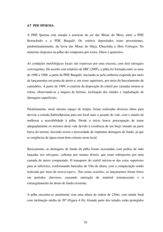 4.7 PDE IPOEMA

A PDE Ipoema está situada a noroeste do pit das Minas do Meio, entre a PDE
Borrachudo e a PDE Bangalô. Os estéreis depositados eram provenientes,
predominantemente, da lavra das Minas do Onça, Chacrinha e Dois Córregos. Os
materiais dispostos na pilha são compostos por xistos, filitos e quartzitos.


As condições morfológicas locais são expressas por uma encosta, com dois talvegues
convergentes. De acordo com relatório da SBC (2005), a pilha foi formada entre os anos
de 1986 a 1988, a partir da PDE Bangalô, iniciando-se pela ombreira esquerda por meio
de lançamentos em ponta de aterro e, em cotas superiores, por meio do basculamento de
caminhões. A partir de 1989, o controle da disposição do estéril por camadas tornou-se
rotina, observando-se a largura de bermas, inclinação dos taludes e implantação de
drenagens superficiais.


Paralelamente, neste mesmo espaço de tempo, foram realizadas diversas obras para
desviar a estrada Itabira/Ipoema para um local mais a jusante do vale, com o intuito de
melhorar a acessibilidade à pilha. Desde o início houve preocupação de tratar
adequadamente os terrenos deste vale devido à existência de um brejo situado na parte
baixa do terreno, havendo assim a necessidade de implantar drenagem de fundo, já que
as surgências de águas eram bem comuns neste local.


Basicamente, as drenagens de fundo da pilha foram executadas com pedras de mão
lançadas nos talvegues, cobertas por mantas têxteis, que eram sobrepostas por uma
camada de aterro compactado. O transporte do estéril iniciou-se das cotas superiores
para as inferiores, conformando bancadas de 10m de altura, com a compactação sendo
realizada por meio de motoscrapers. Em certas ocasiões, os lançamentos foram feitos
em períodos chuvosos, causando saturação do material remanescente e o
estrangulamento do dreno de fundo existente.


A pilha encontra-se atualmente com uma altura da ordem de 230m, com talude final
com inclinação média de 20º (Figura 4.16). Grande parte dos taludes estão protegidos




                                            79
 