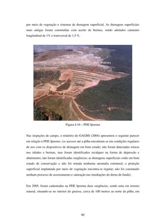 por meio de vegetação e sistemas de drenagem superficial. As drenagens superficiais
mais antigas foram construídas com acerto de bermas, sendo adotados caimento
longitudinal de 1% e transversal de 1,5 %.




                                                   PDE IPOEMA




                              Figura 4.16 – PDE Ipoema


Nas inspeções de campo, o relatório do GAGHS (2004) apresentou o seguinte parecer
em relação à PDE Ipoema: 〈os acessos até a pilha encontram-se em condições regulares
de uso com os dispositivos de drenagem em bom estado; não foram detectadas trincas
nos taludes e bermas, mas foram identificados recalques na forma de depressão e
abatimento; não foram identificadas surgências; as drenagens superficiais estão em bom
estado de conservação e não foi notada nenhuma anomalia estrutural; a proteção
superficial implantada por meio de vegetação encontra-se regular; não foi constatado
nenhum processo de assoreamento e saturação nas imediações do dreno de fundo〉.


Em 2005, foram cadastradas na PDE Ipoema duas surgências, sendo uma em terreno
natural, situando-se no interior do gnaisse, cerca de 100 metros ao norte da pilha, em




                                             80
 