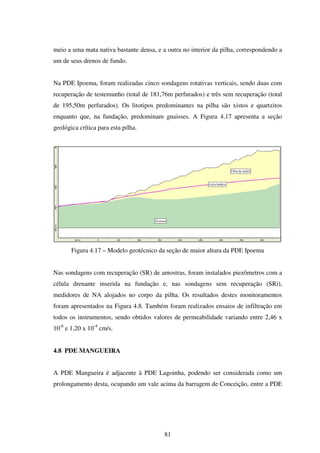 meio a uma mata nativa bastante densa, e a outra no interior da pilha, correspondendo a
um de seus drenos de fundo.


Na PDE Ipoema, foram realizadas cinco sondagens rotativas verticais, sendo duas com
recuperação de testemunho (total de 181,76m perfurados) e três sem recuperação (total
de 195,50m perfurados). Os litotipos predominantes na pilha são xistos e quartzitos
enquanto que, na fundação, predominam gnaisses. A Figura 4.17 apresenta a seção
geológica crítica para esta pilha.




       Figura 4.17 – Modelo geotécnico da seção de maior altura da PDE Ipoema


Nas sondagens com recuperação (SR) de amostras, foram instalados piezômetros com a
célula drenante inserida na fundação e, nas sondagens sem recuperação (SRi),
medidores de NA alojados no corpo da pilha. Os resultados destes monitoramentos
foram apresentados na Figura 4.8. Também foram realizados ensaios de infiltração em
todos os instrumentos, sendo obtidos valores de permeabilidade variando entre 2,46 x
10-6 e 1,20 x 10-4 cm/s.


4.8 PDE MANGUEIRA


A PDE Mangueira é adjacente à PDE Lagoinha, podendo ser considerada como um
prolongamento desta, ocupando um vale acima da barragem de Conceição, entre a PDE




                                          81
 