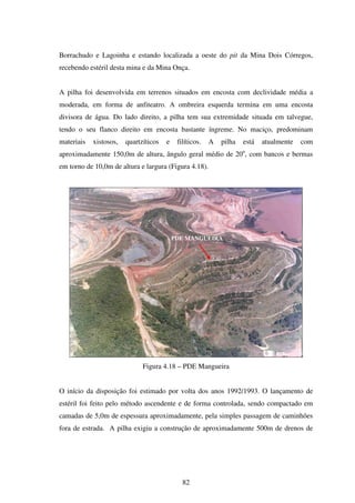 Borrachudo e Lagoinha e estando localizada a oeste do pit da Mina Dois Córregos,
recebendo estéril desta mina e da Mina Onça.


A pilha foi desenvolvida em terrenos situados em encosta com declividade média a
moderada, em forma de anfiteatro. A ombreira esquerda termina em uma encosta
divisora de água. Do lado direito, a pilha tem sua extremidade situada em talvegue,
tendo o seu flanco direito em encosta bastante íngreme. No maciço, predominam
materiais   xistosos,   quartzíticos   e    filíticos.   A   pilha   está   atualmente   com
aproximadamente 150,0m de altura, ângulo geral médio de 20o, com bancos e bermas
em torno de 10,0m de altura e largura (Figura 4.18).




                                           PDE MANGUEIRA




                              Figura 4.18 – PDE Mangueira


O início da disposição foi estimado por volta dos anos 1992/1993. O lançamento de
estéril foi feito pelo método ascendente e de forma controlada, sendo compactado em
camadas de 5,0m de espessura aproximadamente, pela simples passagem de caminhões
fora de estrada. A pilha exigiu a construção de aproximadamente 500m de drenos de




                                              82
 