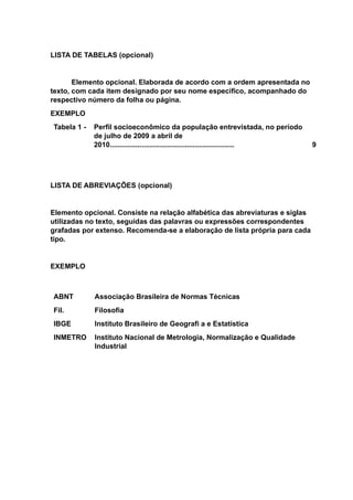 LISTA DE TABELAS (opcional)
Elemento opcional. Elaborada de acordo com a ordem apresentada no
texto, com cada item designado por seu nome específico, acompanhado do
respectivo número da folha ou página.
EXEMPLO
Tabela 1 - Perfil socioeconômico da população entrevistada, no período
de julho de 2009 a abril de
2010............................................................... 9
LISTA DE ABREVIAÇÕES (opcional)
Elemento opcional. Consiste na relação alfabética das abreviaturas e siglas
utilizadas no texto, seguidas das palavras ou expressões correspondentes
grafadas por extenso. Recomenda-se a elaboração de lista própria para cada
tipo.
EXEMPLO
ABNT Associação Brasileira de Normas Técnicas
Fil. Filosofia
IBGE Instituto Brasileiro de Geografi a e Estatística
INMETRO Instituto Nacional de Metrologia, Normalização e Qualidade
Industrial
 