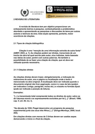 2 REVISÃO DE LITERATURA
A revisão de literatura tem por objetivo proporcionar um
embasamento teórico à pesquisa, contextualizando a problemática
abordada e apresentando as pesquisas e discussões do tema por outros
autores e teóricos da área. Esta seção apresenta, portanto, maior
ocorrência de citações.
2.1 Tipos de citação bibliográfica
Citação é uma “menção de uma informação extraída de outra fonte”
(ABNT, 2023, p. 1). As citações podem ser diretas, transcrição de um
trecho da obra tal qual escrito pelo autor, e/ou indiretas, texto baseado
nas ideias do autor, porém com outras palavras. Há também a
possibilidade de se fazer uma citação de citação, que só deve ser
utilizada quando necessário.
2.1.1 Citações diretas
As citações diretas devem trazer, obrigatoriamente, a indicação do
sobrenome do autor, ano e página ou localização onde o texto é
mencionado na obra original. A localização deve ser indicada quando o
documento original não tiver paginação, como é o caso de leis (podem
ser indicados o artigo, parágrafo, inciso etc.) e e-books no formato Epub
(pode ser indicada a posição de leitura).
Exemplos:
“[...] a transmissão total compreende todos os direitos do autor, salvo os
de natureza moral e os expressamente excluídos por lei [...]” (Brasil, 1998,
cap. V, art. 49, inc. I).
“Na década de 1930, Piaget desenvolve um programa de pesquisa
experimental junto aos seus três filhos [...]” (Dongo-Montoya, 2009, local.
264).
Em citações diretas com menos de 3 linhas devem ser usadas aspas
demarcando o início e o final da citação.
 