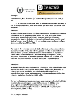 Exemplo:
“Não se mova, faça de conta que está morta.” (Clarac; Bonnin, 1985, p.
72).
Já as citações diretas com mais de 3 linhas devem estar recuadas 4
cm da margem esquerda, com letra menor que a do texto utilizado e sem
as aspas.
Exemplo:
A teleconferência permite ao indivíduo participar de um encontro nacional
ou regional sem a necessidade de deixar seu local de origem. Tipos
comuns de teleconferência incluem o uso da televisão, telefone e
computador. Através de áudio-conferência, utilizando a companhia local
de telefone, um sinal de áudio pode ser emitido em um salão de qualquer
dimensão. (Nichols, 1993, p. 181).
No caso de documentos com mais de 3 autores, organizadores, editores
ou qualquer outra atribuição coletiva, podem constar na chamada todos
os autores ou apenas o primeiro responsável acrescido da expressão
latina “et al.”. Lembrando que é necessário seguir um padrão, isto é,
escolhido um formato de apresentação dos autores nas citações, este
deve ser utilizado em todos os casos nos quais a regra se aplica.
Exemplos:
A geometria Analítica tem por objetivo conciliar os fatos geométricos com
as relações algébricas. Permite, assim, que a Álgebra e a Geometria se
relacionem, o que possibilita um estudo sistemático das figuras
geométricas, bem como, reciprocamente a interpretação geométrica das
relações algébricas (Iezzi et al., 2004, p.80).
[...] os resultados dos testes mostraram uma maior prevalência (66,2%) de
insatisfação com a imagem corporal (Resultados do BSQ) e uma
proporção menor (27,78%) de risco para o desenvolvimento de
transtornos alimentares (Resultados do EAT-26) (Maciel; Brum; Del
Bianco; Costa, 2019, p. 163).
2.1.2 Citações indiretas
 