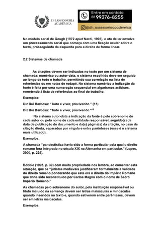 No modelo serial de Gough (1972 apud Nardi, 1993), o ato de ler envolve
um processamento serial que começa com uma fixação ocular sobre o
texto, prosseguindo da esquerda para a direita de forma linear.
2.2 Sistemas de chamada
As citações devem ser indicadas no texto por um sistema de
chamada: numérico ou autor-data, o sistema escolhido deve ser seguido
ao longo de todo o trabalho, permitindo sua correlação na lista de
referências ou em notas de rodapé. No sistema numérico a indicação da
fonte é feita por uma numeração sequencial em algarismos arábicos,
remetendo à lista de referências ao final do trabalho.
Exemplos:
Diz Rui Barbosa: "Tudo é viver, previvendo.” (15)
Diz Rui Barbosa: "Tudo é viver, previvendo."15
No sistema autor-data a indicação da fonte é pelo sobrenome de
cada autor ou pelo nome de cada entidade responsável, seguido(s) da
data de publicação do documento e da(s) página(s) da citação, no caso de
citação direta, separados por vírgula e entre parênteses (esse é o sistema
mais utilizado).
Exemplos:
A chamada “pandectística havia sido a forma particular pela qual o direito
romano fora integrado no século XIX na Alemanha em particular.” (Lopes,
2000, p. 225).
Bobbio (1995, p. 30) com muita propriedade nos lembra, ao comentar esta
situação, que os “juristas medievais justificaram formalmente a validade
do direito romano ponderando que este era o direito do Império Romano
que tinha sido reconstituído por Carlos Magno com o nome de Sacro
Império Romano.”
As chamadas pelo sobrenome do autor, pela instituição responsável ou
título incluído na sentença devem ser letras maiúsculas e minúsculas
quando inseridos no texto e, quando estiverem entre parênteses, devem
ser em letras maiúsculas.
Exemplos:
 
