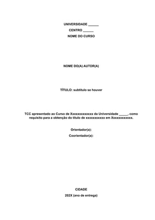 UNIVERSIDADE ______
CENTRO ______
NOME DO CURSO
NOME DO(A) AUTOR(A)
TÍTULO: subtítulo se houver
TCC apresentado ao Curso de Xxxxxxxxxxxxx da Universidade _____, como
requisito para a obtenção do título de xxxxxxxxxxx em Xxxxxxxxxxxx.
Orientador(a):
Coorientador(a):
CIDADE
202X (ano de entrega)
 