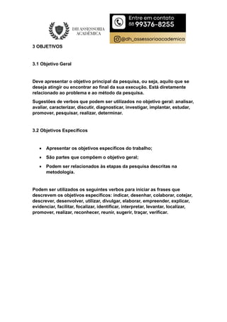 3 OBJETIVOS
3.1 Objetivo Geral
Deve apresentar o objetivo principal da pesquisa, ou seja, aquilo que se
deseja atingir ou encontrar ao final da sua execução. Está diretamente
relacionado ao problema e ao método da pesquisa.
Sugestões de verbos que podem ser utilizados no objetivo geral: analisar,
avaliar, caracterizar, discutir, diagnosticar, investigar, implantar, estudar,
promover, pesquisar, realizar, determinar.
3.2 Objetivos Específicos
 Apresentar os objetivos específicos do trabalho;
 São partes que compõem o objetivo geral;
 Podem ser relacionados às etapas da pesquisa descritas na
metodologia.
Podem ser utilizados os seguintes verbos para iniciar as frases que
descrevem os objetivos específicos: indicar, desenhar, colaborar, cotejar,
descrever, desenvolver, utilizar, divulgar, elaborar, empreender, explicar,
evidenciar, facilitar, focalizar, identificar, interpretar, levantar, localizar,
promover, realizar, reconhecer, reunir, sugerir, traçar, verificar.
 
