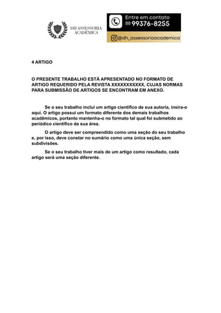 4 ARTIGO
O PRESENTE TRABALHO ESTÁ APRESENTADO NO FORMATO DE
ARTIGO REQUERIDO PELA REVISTA XXXXXXXXXXX, CUJAS NORMAS
PARA SUBMISSÃO DE ARTIGOS SE ENCONTRAM EM ANEXO.
Se o seu trabalho inclui um artigo científico de sua autoria, insira-o
aqui. O artigo possui um formato diferente dos demais trabalhos
acadêmicos, portanto mantenha-o no formato tal qual foi submetido ao
periódico científico da sua área.
O artigo deve ser compreendido como uma seção do seu trabalho
e, por isso, deve constar no sumário como uma única seção, sem
subdivisões.
Se o seu trabalho tiver mais de um artigo como resultado, cada
artigo será uma seção diferente.
 