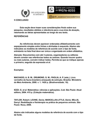 5 CONCLUSÃO
Esta seção deve trazer suas considerações finais sobre sua
pesquisa, resultados obtidos e relevância para a sua área de atuação,
retomando as ideias apresentadas ao longo do seu texto.
REFERÊNCIAS
As referências devem aparecer ordenadas alfabeticamente com
espaçamento simples entre linhas e alinhadas à esquerda. Abaixo são
indicados os modelos de referência de acordo com o tipo de fonte,
entretanto na lista final deve ser única e organizada em ordem alfabética.
Atenção: Documentos com até 3 autores, organizadores ou editores
devem constar nas referências todos os autores. Quando houver quatro
ou mais autores, convém indicar todos. Permite-se que se indique apenas
o primeiro, seguido da expressão et al.
Exemplos:
MACHADO, A. B. M.; DRUMOND, G. M.; PAGLIA, A. P. (eds.). Livro
vermelho da fauna brasileira ameaçada de extinção. Brasília: Ministério
do Meio Ambiente, 2008. v. 1. 1420 p. (Biodiversidade; 19).
IEZZI, G. et al. Matemática: ciências e aplicações. 2.ed. São Paulo: Atual
editora, 2004. 415 p. (Coleção matemática).
TAYLOR, Robert; LEVINE, Denis; MARCELLIN-LITTLE, Denis; MILLIS,
Darryl. Reabilitação e fisioterapia na prática de pequenos animais. São
Paulo: Roca, 2008.
Abaixo são indicados alguns modelos de referência de acordo com o tipo
de fonte.
 