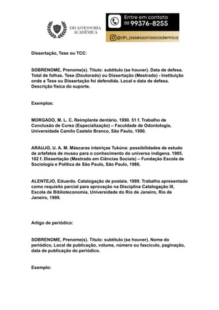 Dissertação, Tese ou TCC:
SOBRENOME, Prenome(s). Título: subtítulo (se houver). Data de defesa.
Total de folhas. Tese (Doutorado) ou Dissertação (Mestrado) - Instituição
onde a Tese ou Dissertação foi defendida. Local e data de defesa.
Descrição física do suporte.
Exemplos:
MORGADO, M. L. C. Reimplante dentário. 1990. 51 f. Trabalho de
Conclusão de Curso (Especialização) – Faculdade de Odontologia,
Universidade Camilo Castelo Branco, São Paulo, 1990.
ARAUJO, U. A. M. Máscaras inteiriças Tukúna: possibilidades de estudo
de artefatos de museu para o conhecimento do universo indígena. 1985.
102 f. Dissertação (Mestrado em Ciências Sociais) – Fundação Escola de
Sociologia e Política de São Paulo, São Paulo, 1986.
ALENTEJO, Eduardo. Catalogação de postais. 1999. Trabalho apresentado
como requisito parcial para aprovação na Disciplina Catalogação III,
Escola de Biblioteconomia, Universidade do Rio de Janeiro, Rio de
Janeiro, 1999.
Artigo de periódico:
SOBRENOME, Prenome(s). Título: subtítulo (se houver). Nome do
periódico, Local de publicação, volume, número ou fascículo, paginação,
data de publicação do periódico.
Exemplo:
 