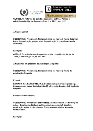 GURGEL, C. Reforma do Estado e segurança pública. Política e
Administração, Rio de Janeiro, v. 3, n. 2, p. 15-21, set. 1997.
Artigo de Jornal:
SOBRENOME, Prenome(s). Título: subtítulo (se houver). Nome do jornal,
Local de publicação, pagina, data de publicação do jornal com o mês
abreviado.
Exemplo:
ADES, C. Os animais também pensam: e têm consciência. Jornal da
Tarde, São Paulo, p. 4D, 15 abr. 2001.
Artigo ainda em processo de publicação (no prelo)
SOBRENOME, Prenome(s). Título: subtítulo (se houver). Nome da
publicação. No prelo
Exemplo:
SAMPAIO, M. I. C.; PEIXOTO, M. L. Periódicos brasileiros de psicologia
indexados nas bases de dados LILACS e PsycInfo. Boletim de Psicologia.
No prelo.
Entrevista/ Depoimento:
SOBRENOME, Prenome do entrevistado. Título: subtítulo (se houver) do
artigo: depoimento. [data da publicação do documento]. Local de
publicação: nome do documento. Entrevista concedida a Nome do
entrevistador.
Exemplo:
 