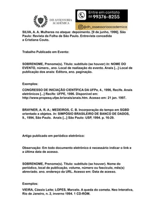 SILVA, A. A. Mulheres no ataque: depoimento. [9 de junho, 1996]. São
Paulo: Revista da Folha de São Paulo. Entrevista concedida
a Cristiana Couto.
Trabalho Publicado em Evento:
SOBRENOME, Prenome(s). Título: subtítulo (se houver) In: NOME DO
EVENTO, número., ano. Local de realização do evento. Anais [...] Local de
publicação dos anais: Editora, ano. paginação.
Exemplos:
CONGRESSO DE INICIAÇÃO CIENTÍFICA DA UFPe, 4., 1996, Recife. Anais
eletrônicos [...] Recife: UFPE, 1996. Disponível em:
http://www.propesq.ufpe.br/anais/anais.htm. Acesso em: 21 jan. 1997.
BRAYNER, A. R. A.; MEDEIROS, C. B. Incorporação do tempo em SGBD
orientado a objetos. In: SIMPÓSIO BRASILEIRO DE BANCO DE DADOS,
9., 1994, São Paulo. Anais [...] São Paulo: USP, 1994. p. 16-29.
Artigo publicado em periódico eletrônico:
Observação: Em todo documento eletrônico é necessário indicar o link e
a última data de acesso.
SOBRENOME, Prenome(s). Título: subtítulo (se houver). Nome do
periódico, local de publicação, volume, número ou fascículo, mês(s)
abreviado. ano. endereço da URL. Acesso em: Data de acesso.
Exemplos:
VIEIRA, Cássio Leite; LOPES, Marcelo. A queda do cometa. Neo Interativa,
Rio de Janeiro, n. 2, inverno 1994. 1 CD-ROM.
 