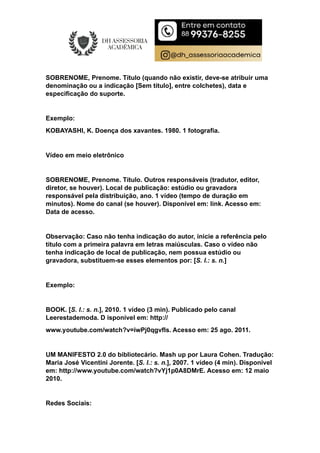 SOBRENOME, Prenome. Título (quando não existir, deve-se atribuir uma
denominação ou a indicação [Sem título], entre colchetes), data e
especificação do suporte.
Exemplo:
KOBAYASHI, K. Doença dos xavantes. 1980. 1 fotografia.
Vídeo em meio eletrônico
SOBRENOME, Prenome. Título. Outros responsáveis (tradutor, editor,
diretor, se houver). Local de publicação: estúdio ou gravadora
responsável pela distribuição, ano. 1 vídeo (tempo de duração em
minutos). Nome do canal (se houver). Disponível em: link. Acesso em:
Data de acesso.
Observação: Caso não tenha indicação do autor, inicie a referência pelo
título com a primeira palavra em letras maiúsculas. Caso o vídeo não
tenha indicação de local de publicação, nem possua estúdio ou
gravadora, substituem-se esses elementos por: [S. l.: s. n.]
Exemplo:
BOOK. [S. l.: s. n.], 2010. 1 vídeo (3 min). Publicado pelo canal
Leerestademoda. D isponível em: http://
www.youtube.com/watch?v=iwPj0qgvfIs. Acesso em: 25 ago. 2011.
UM MANIFESTO 2.0 do bibliotecário. Mash up por Laura Cohen. Tradução:
Maria José Vicentini Jorente. [S. l.: s. n.], 2007. 1 vídeo (4 min). Disponível
em: http://www.youtube.com/watch?vYj1p0A8DMrE. Acesso em: 12 maio
2010.
Redes Sociais:
 
