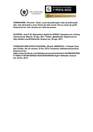 SOBRENOME, Prenome. Título. Local de publicação, data de publicação
(dia, mês abreviado e ano). Nome da rede social: link ou nome do perfil.
Disponível em: link. Acesso em: Data de acesso.
OLIVEIRA, José P. M. Repositório digital da UFRGS é destaque em ranking
internacional. Maceió, 19 ago. 2011. Twitter: @biblioufal. Disponível em:
http://twitter.com/#!/biblioufal. Acesso em: 20 ago. 2011.
FUNDAÇÃO BIBLIOTECA NACIONAL (Brasil). BNDIGITAL I: Coleção Casa
dos Contos. Rio de Janeiro, 23 fev. 2015. Facebook: bibliotecanacional.br.
Disponível em:
https://www.facebook.com/bibliotecanacional.br/photos/a.24198649916208
0.73699.217561081604622/1023276264366429/?type=1&theater. Acesso
em: 26 fev. 2015.
 