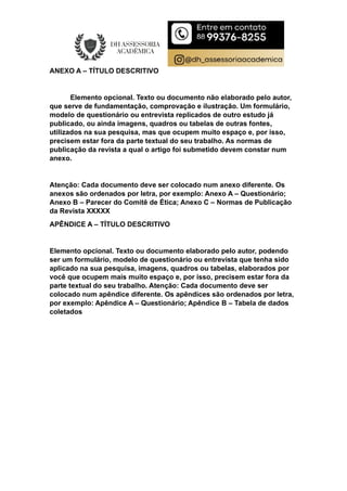 ANEXO A – TÍTULO DESCRITIVO
Elemento opcional. Texto ou documento não elaborado pelo autor,
que serve de fundamentação, comprovação e ilustração. Um formulário,
modelo de questionário ou entrevista replicados de outro estudo já
publicado, ou ainda imagens, quadros ou tabelas de outras fontes,
utilizados na sua pesquisa, mas que ocupem muito espaço e, por isso,
precisem estar fora da parte textual do seu trabalho. As normas de
publicação da revista a qual o artigo foi submetido devem constar num
anexo.
Atenção: Cada documento deve ser colocado num anexo diferente. Os
anexos são ordenados por letra, por exemplo: Anexo A – Questionário;
Anexo B – Parecer do Comitê de Ética; Anexo C – Normas de Publicação
da Revista XXXXX
APÊNDICE A – TÍTULO DESCRITIVO
Elemento opcional. Texto ou documento elaborado pelo autor, podendo
ser um formulário, modelo de questionário ou entrevista que tenha sido
aplicado na sua pesquisa, imagens, quadros ou tabelas, elaborados por
você que ocupem mais muito espaço e, por isso, precisem estar fora da
parte textual do seu trabalho. Atenção: Cada documento deve ser
colocado num apêndice diferente. Os apêndices são ordenados por letra,
por exemplo: Apêndice A – Questionário; Apêndice B – Tabela de dados
coletados
 