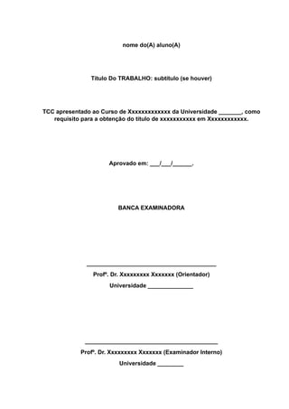 nome do(A) aluno(A)
Título Do TRABALHO: subtítulo (se houver)
TCC apresentado ao Curso de Xxxxxxxxxxxxx da Universidade _______, como
requisito para a obtenção do título de xxxxxxxxxxx em Xxxxxxxxxxxx.
Aprovado em: ___/___/______.
BANCA EXAMINADORA
________________________________________
Profº. Dr. Xxxxxxxxx Xxxxxxx (Orientador)
Universidade ______________
_________________________________________
Profº. Dr. Xxxxxxxxx Xxxxxxx (Examinador Interno)
Universidade ________
 