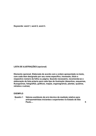 Keywords: word 1; word 2, word 3.
LISTA DE ILUSTRAÇÕES (opcional)
Elemento opcional. Elaborada de acordo com a ordem apresentada no texto,
com cada item designado por seu nome específico, travessão, título e
respectivo número da folha ou página. Quando necessário, recomenda-se a
elaboração de lista própria para cada tipo de ilustração (desenhos, esquemas,
fluxogramas, fotografias, gráficos, mapas, organogramas, plantas, quadros,
retratos e outras).
EXEMPLO
Quadro 1
-
Valores aceitáveis de erro técnico de medição relativo para
antropometristas iniciantes e experientes no Estado de São
Paulo.... 5
 