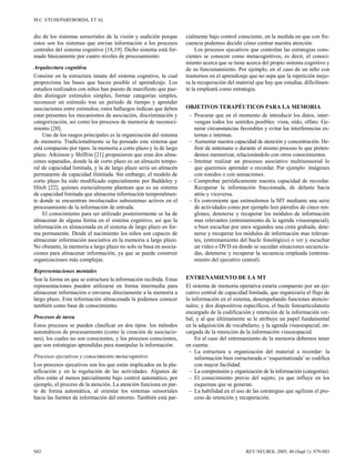 M.C. ETCHEPAREBORDA, ET AL


dio de los sistemas sensoriales de la visión y audición porque     cialmente bajo control consciente, en la medida en que con fre-
estos son los sistemas que envían información a los procesos       cuencia podemos decidir cómo centrar nuestra atención.
centrales del sistema cognitivo [18,19]. Dicho sistema está for-        Los procesos ejecutivos que controlan las estrategias cons-
mado básicamente por cuatro niveles de procesamiento:              cientes se conocen como metacognitivos, es decir, el conoci-
                                                                   miento acerca que se tiene acerca del propio sistema cognitivo y
Arquitectura cognitiva                                             de su funcionamiento. Por ejemplo, en el caso de un niño con
Consiste en la estructura innata del sistema cognitivo, la cual    trastornos en el aprendizaje que no sepa que la repetición mejo-
proporciona las bases que hacen posible el aprendizaje. Los        ra la recuperación del material que hay que estudiar, difícilmen-
estudios realizados con niños han puesto de manifiesto que pue-    te la empleará como estrategia.
den distinguir estímulos simples, formar categorías simples,
reconocer un estímulo tras un período de tiempo y aprender
asociaciones entre estímulos; estos hallazgos indican que deben    OBJETIVOS TERAPÉUTICOS PARA LA MEMORIA
estar presentes los mecanismos de asociación, discriminación y      – Procurar que en el momento de introducir los datos, inter-
categorización, así como los procesos de memoria de reconoci-         vengan todos los sentidos posibles: vista, oído, olfato. Ge-
miento [20].                                                          nerar circunstancias favorables y evitar las interferencias ex-
    Uno de los rasgos principales es la organización del sistema      ternas e internas.
de memoria. Tradicionalmente se ha pensado este sistema que         – Aumentar nuestra capacidad de atención y concentración. De-
está compuesto por tipos: la memoria a corto plazo y la de largo      finir de antemano o durante el mismo proceso lo que preten-
plazo. Atkinson y Shiffrin [21] propusieron que eran dos alma-        demos memorizar, relacionándolo con otros conocimientos.
cenes separados, donde la de corto plazo es un almacén tempo-       – Intentar realizar un procesos asociativo multisensorial lo
ral de capacidad limitada, y la de largo plazo sería un almacén       que queremos aprender o recordar. Por ejemplo: imágenes
permanente de capacidad ilimitada. Sin embargo, el modelo de          con sonidos o con sensaciones.
corto plazo ha sido modificado especialmente por Baddeley y         – Comprobar periódicamente nuestra capacidad de recordar.
Hitch [22], quienes esencialmente plantean que es un sistema          Recuperar la información fraccionada, de delante hacia
de capacidad limitada que almacena información temporalmen-           atrás y viceversa.
te donde se encuentran involucrados subsistemas activos en el       – Es conveniente que estimulemos la MT mediante una serie
procesamiento de la información de entrada.                           de actividades como por ejemplo leer párrafos de cinco ren-
    El conocimiento para ser utilizado posteriormente se ha de        glones, detenerse y recuperar los módulos de información
almacenar de alguna forma en el sistema cognitivo, así que la         mas relevantes (entrenamiento de la agenda visuoespacial),
información es almacenada en el sistema de largo plazo en for-        o bien escuchar por unos segundos una cinta grabada, dete-
ma permanente. Desde el nacimiento los niños son capaces de           nerse y recuperar los módulos de información mas relevan-
almacenar información asociativa en la memoria a largo plazo.         tes, (entrenamiento del bucle fonológico) o ver y escuchar
No obstante, la memoria a largo plazo no solo se basa en asocia-      un vídeo o DVD en donde se sucedan situaciones secuencia-
ciones para almacenar información, ya que se puede construir          das, detenerse y recuperar la secuencia empleada (entrena-
organizaciones más complejas.                                         miento del ejecutivo central).
Representaciones mentales
Son la forma en que se estructura la información recibida. Estas   ENTRENAMIENTO DE LA MT
representaciones pueden utilizarse en forma intermedia para        El sistema de memoria operativa estaría compuesto por un eje-
almacenar información o enviarse directamente a la memoria a       cutivo central de capacidad limitada, que organizaría el flujo de
largo plazo. Esta información almacenada la podemos conocer        la información en el sistema, desempeñando funciones atencio-
también como base de conocimiento.                                 nales; y dos dispositivos específicos, el bucle fonoarticulatorio
                                                                   encargado de la codificación y retención de la información ver-
Procesos de tarea                                                  bal, y al que últimamente se le atribuye un papel fundamental
Estos procesos se pueden clasificar en dos tipos: los métodos      en la adquisición de vocabulario, y la agenda visuoespacial, en-
automáticos de procesamiento (como la creación de asociacio-       cargada de la retención de la información visuoespacial.
nes), los cuales no son conscientes, y los procesos conscientes,       En el caso del entrenamiento de la memoria debemos tener
que son estrategias aprendidas para manipular la información.      en cuenta:
                                                                     – La estructura u organización del material a recordar: la
Procesos ejecutivos y conocimiento metacognitivo                       información bien estructurada o ‘esquematizada’ se codifica
Los procesos ejecutivos son los que están implicados en la pla-        con mayor facilidad.
nificación y en la regulación de las actividades. Algunos de         – La comprensión y organización de la información (categorías).
ellos están al menos parcialmente bajo control automático, por       – El conocimiento previo del sujeto, ya que influye en los
ejemplo, el proceso de la atención. La atención funciona en par-       esquemas que se generan.
te de forma automática, al orientar los sistemas sensoriales         – La habilidad en el uso de las estrategias que agilizan el pro-
hacia las fuentes de información del entorno. También está par-        ceso de retención y recuperación.




S82                                                                                           REV NEUROL 2005; 40 (Supl 1): S79-S83
 