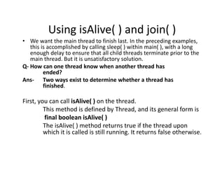 Using isAlive( ) and join( )
• We want the main thread to finish last. In the preceding examples,
this is accomplished by calling sleep( ) within main( ), with a long
enough delay to ensure that all child threads terminate prior to the
main thread. But it is unsatisfactory solution.
Q- How can one thread know when another thread has
ended?
Ans- Two ways exist to determine whether a thread has
finished.
First, you can call isAlive( ) on the thread.
This method is defined by Thread, and its general form is
final boolean isAlive( )
The isAlive( ) method returns true if the thread upon
which it is called is still running. It returns false otherwise.
 
