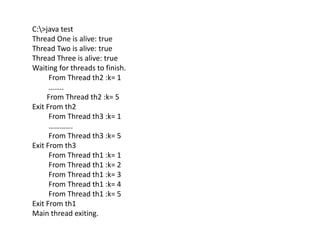 C:>java test
Thread One is alive: true
Thread Two is alive: true
Thread Three is alive: true
Waiting for threads to finish.
From Thread th2 :k= 1
……..
From Thread th2 :k= 5
Exit From th2
From Thread th3 :k= 1
………….
From Thread th3 :k= 5
Exit From th3
From Thread th1 :k= 1
From Thread th1 :k= 2
From Thread th1 :k= 3
From Thread th1 :k= 4
From Thread th1 :k= 5
Exit From th1
Main thread exiting.
 