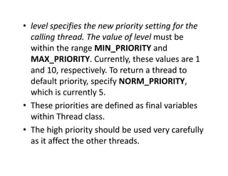 • level specifies the new priority setting for the
calling thread. The value of level must be
within the range MIN_PRIORITY and
MAX_PRIORITY. Currently, these values are 1
and 10, respectively. To return a thread to
default priority, specify NORM_PRIORITY,
which is currently 5.
• These priorities are defined as final variables
within Thread class.
• The high priority should be used very carefully
as it affect the other threads.
 