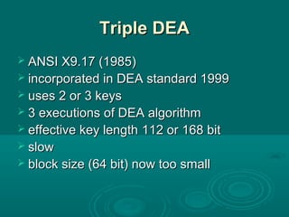 Triple DEATriple DEA
 ANSI X9.17 (1985)ANSI X9.17 (1985)
 incorporated in DEA standard 1999incorporated in DEA standard 1999
 uses 2 or 3 keysuses 2 or 3 keys
 3 executions of DEA algorithm3 executions of DEA algorithm
 effective key lengtheffective key length 112 or112 or 168 bit168 bit
 slowslow
 block size (64 bit) now too smallblock size (64 bit) now too small
 
