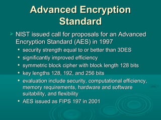 Advanced EncryptionAdvanced Encryption
StandardStandard
 NIST issued call for proposals for an AdvancedNIST issued call for proposals for an Advanced
Encryption Standard (AES) in 1997Encryption Standard (AES) in 1997

security strength equal to or better than 3DESsecurity strength equal to or better than 3DES

significantly improved efficiencysignificantly improved efficiency

symmetric block ciphersymmetric block cipher withwith block length 128 bitsblock length 128 bits

key lengths 128, 192, and 256 bitskey lengths 128, 192, and 256 bits

evaluation include security, computational efficiency,evaluation include security, computational efficiency,
memory requirements, hardware and softwarememory requirements, hardware and software
suitability, and flexibilitysuitability, and flexibility

AESAES issued as FIPS 197 in 2001issued as FIPS 197 in 2001
 