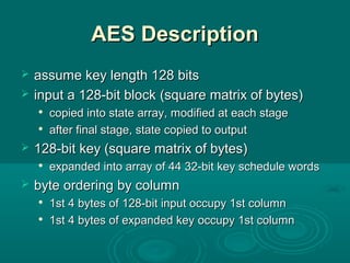 AES DescriptionAES Description
 assume key length 128 bitsassume key length 128 bits
 input a 128-bit blockinput a 128-bit block ((square matrix of bytes)square matrix of bytes)

copied into state arraycopied into state array, m, modified at each stageodified at each stage

after final stage, state copied to outputafter final stage, state copied to output
 128-bit key (square matrix of bytes)128-bit key (square matrix of bytes)

expanded into array of 44 32-bit key schedule wordsexpanded into array of 44 32-bit key schedule words
 byte orderingbyte ordering by columnby column

1st 4 bytes of1st 4 bytes of 128-bit input occupy 1st column128-bit input occupy 1st column

1st 4 bytes of expanded key1st 4 bytes of expanded key occupy 1st columnoccupy 1st column
 