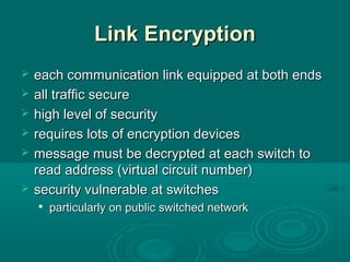 Link EncryptionLink Encryption
 each communication link equipped at both endseach communication link equipped at both ends
 all traffic secureall traffic secure
 high level of securityhigh level of security
 requires lots of encryption devicesrequires lots of encryption devices
 message must be decrypted at each switch tomessage must be decrypted at each switch to
read address (virtual circuit number)read address (virtual circuit number)
 security vulnerable at switchessecurity vulnerable at switches

particularly on public switched networkparticularly on public switched network
 