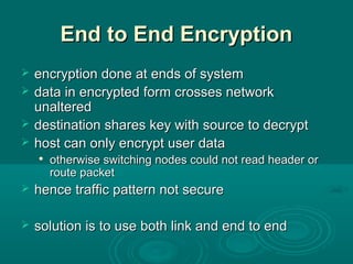 End to End EncryptionEnd to End Encryption
 encryption done at ends of systemencryption done at ends of system
 data in encrypted form crosses networkdata in encrypted form crosses network
unalteredunaltered
 destination shares key with source to decryptdestination shares key with source to decrypt
 host can only encrypt user datahost can only encrypt user data

otherwise switching nodes could not read header orotherwise switching nodes could not read header or
route packetroute packet
 hence traffic pattern not securehence traffic pattern not secure
 solution is to use both link and end to endsolution is to use both link and end to end
 