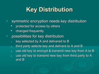Key DistributionKey Distribution
 symmetric encryption needs key distributionsymmetric encryption needs key distribution

protected for access by othersprotected for access by others

changed frequentlychanged frequently
 possibilities for key distributionpossibilities for key distribution
1.1. key selected by A and delivered to Bkey selected by A and delivered to B
2.2. third party selects key and delivers to A and Bthird party selects key and delivers to A and B
3.3. use old key to encrypt & transmit new key from A to Buse old key to encrypt & transmit new key from A to B
4.4. use old key to transmit new key from third party to Ause old key to transmit new key from third party to A
and Band B
 