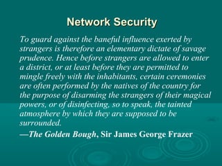 Network SecurityNetwork Security
To guard against the baneful influence exerted by
strangers is therefore an elementary dictate of savage
prudence. Hence before strangers are allowed to enter
a district, or at least before they are permitted to
mingle freely with the inhabitants, certain ceremonies
are often performed by the natives of the country for
the purpose of disarming the strangers of their magical
powers, or of disinfecting, so to speak, the tainted
atmosphere by which they are supposed to be
surrounded.
—The Golden Bough, Sir James George Frazer
 