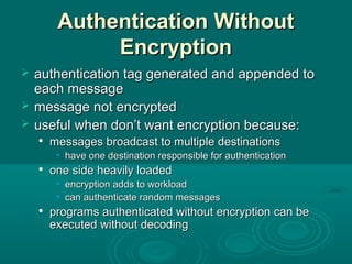 Authentication WithoutAuthentication Without
EncryptionEncryption
 authentication tag generated and appended toauthentication tag generated and appended to
each messageeach message
 message not encryptedmessage not encrypted
 useful when don’t want encryption because:useful when don’t want encryption because:

messages broadcast to multiple destinationsmessages broadcast to multiple destinations
• have one destination responsible for authenticationhave one destination responsible for authentication

one side heavily loadedone side heavily loaded
• encryption adds to workloadencryption adds to workload
• can authenticate random messagescan authenticate random messages

programs authenticated without encryption can beprograms authenticated without encryption can be
executed without decodingexecuted without decoding
 