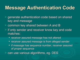 Message Authentication CodeMessage Authentication Code
 generate authentication code based on sharedgenerate authentication code based on shared
key and messagekey and message
 common key shared between A and Bcommon key shared between A and B
 if only sender and receiver know key and codeif only sender and receiver know key and code
matches:matches:

receiver assured message has not alteredreceiver assured message has not altered

receiver assured message is from alleged senderreceiver assured message is from alleged sender

if message has sequence number, receiver assuredif message has sequence number, receiver assured
of proper sequenceof proper sequence
 can use various algorithms, eg. DEScan use various algorithms, eg. DES
 