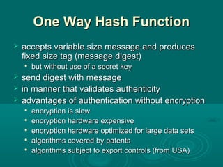 One Way Hash FunctionOne Way Hash Function
 accepts variable size message and producesaccepts variable size message and produces
fixed size tag (message digest)fixed size tag (message digest)

but without use of a secret keybut without use of a secret key
 send digest with messagesend digest with message
 in manner that validates authenticityin manner that validates authenticity
 advantages of authentication without encryptionadvantages of authentication without encryption

encryption is slowencryption is slow

encryption hardware expensiveencryption hardware expensive

encryption hardware optimized for large data setsencryption hardware optimized for large data sets

algorithms covered by patentsalgorithms covered by patents

algorithms subject to export controls (from USA)algorithms subject to export controls (from USA)
 