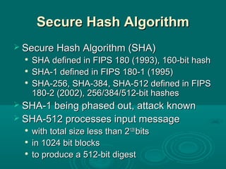 Secure Hash AlgorithmSecure Hash Algorithm
 Secure Hash Algorithm (SHA)Secure Hash Algorithm (SHA)

SHA defined in FIPS 180 (1993), 160-bit hashSHA defined in FIPS 180 (1993), 160-bit hash

SHA-1 defined in FIPS 180-1 (1995)SHA-1 defined in FIPS 180-1 (1995)

SHA-256, SHA-384, SHA-512 defined in FIPSSHA-256, SHA-384, SHA-512 defined in FIPS
180-2 (2002), 256/384/512-bit hashes180-2 (2002), 256/384/512-bit hashes
 SHA-1 being phased out, attack knownSHA-1 being phased out, attack known
 SHA-512 processes input messageSHA-512 processes input message

with total size less than 2with total size less than 2128128
bitsbits

in 1024 bit blocksin 1024 bit blocks

to produce a 512-bit digestto produce a 512-bit digest
 