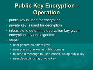 Public Key Encryption -Public Key Encryption -
OperationOperation
 public key is used for encryptionpublic key is used for encryption
 private key is used for decryptionprivate key is used for decryption
 infeasible to determine decryption key giveninfeasible to determine decryption key given
encryption key and algorithmencryption key and algorithm
 steps:steps:

user generates pair of keysuser generates pair of keys

user places one key in public domainuser places one key in public domain

to send a message to user, encrypt using public keyto send a message to user, encrypt using public key

user decrypts using private keyuser decrypts using private key
 