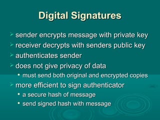 Digital SignaturesDigital Signatures
 sender encrypts message with private keysender encrypts message with private key
 receiver decrypts with senders public keyreceiver decrypts with senders public key
 authenticates senderauthenticates sender
 does not give privacy of datadoes not give privacy of data

must send both original and encrypted copiesmust send both original and encrypted copies
 more efficient to sign authenticatormore efficient to sign authenticator

a secure hash of messagea secure hash of message

send signed hash with messagesend signed hash with message
 