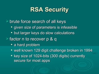 RSA SecurityRSA Security
 brute force search of all keysbrute force search of all keys

given size of parameters is infeasiblegiven size of parameters is infeasible

but larger keys do slow calculationsbut larger keys do slow calculations
 factor n to recover p & qfactor n to recover p & q

a hard problema hard problem

well known 129 digit challenge broken in 1994well known 129 digit challenge broken in 1994

key size of 1024-bits (300 digits) currentlykey size of 1024-bits (300 digits) currently
secure for most appssecure for most apps
 