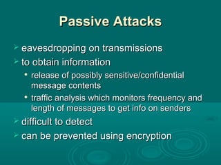 Passive AttacksPassive Attacks
 eavesdropping on transmissionseavesdropping on transmissions
 to obtain informationto obtain information

release of possibly sensitive/confidentialrelease of possibly sensitive/confidential
message contentsmessage contents

traffic analysis which monitors frequency andtraffic analysis which monitors frequency and
length of messages to get info on senderslength of messages to get info on senders
 difficult to detectdifficult to detect
 can be prevented using encryptioncan be prevented using encryption
 