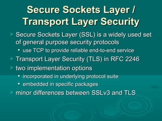 Secure Sockets Layer /Secure Sockets Layer /
Transport Layer SecurityTransport Layer Security
 Secure Sockets Layer (SSL) is a widely used setSecure Sockets Layer (SSL) is a widely used set
of general purpose security protocolsof general purpose security protocols

use TCPuse TCP to provideto provide reliable end-to-end servicereliable end-to-end service
 Transport Layer Security (TLS) inTransport Layer Security (TLS) in RFC 2246RFC 2246
 two implementationtwo implementation optionsoptions

incorporated in underlying protocol suiteincorporated in underlying protocol suite

embedded in specific packagesembedded in specific packages
 minor differences betweenminor differences between SSLv3SSLv3 andand TLSTLS
 