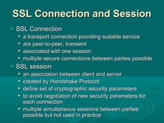 SSL Connection and SessionSSL Connection and Session
 SSL ConnectionSSL Connection

a transport connection providing suitable servicea transport connection providing suitable service

are peer-to-peerare peer-to-peer, t, transientransient

associated with one sessionassociated with one session

multiple secure connectionsmultiple secure connections between parties possiblebetween parties possible
 SSL sessionSSL session

an association between client and serveran association between client and server

createdcreated byby Handshake ProtocolHandshake Protocol

define set of cryptographic security parametersdefine set of cryptographic security parameters

to avoid negotiation of new security parameters forto avoid negotiation of new security parameters for
each connectioneach connection

multiple simultaneous sessions between partiesmultiple simultaneous sessions between parties
possible but not used in practicepossible but not used in practice
 